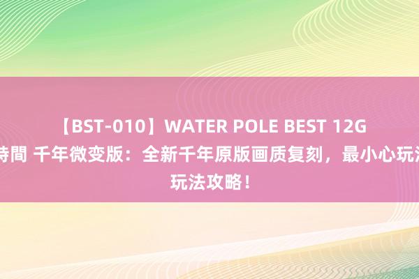 【BST-010】WATER POLE BEST 12GALs 8時間 千年微变版：全新千年原版画质复刻，最小心玩法攻略！