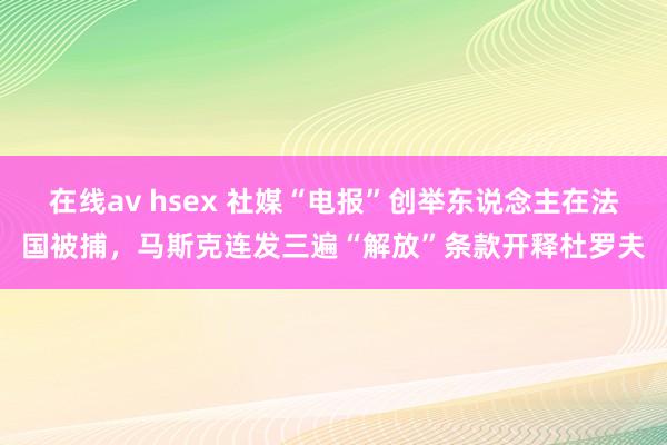 在线av hsex 社媒“电报”创举东说念主在法国被捕，马斯克连发三遍“解放”条款开释杜罗夫