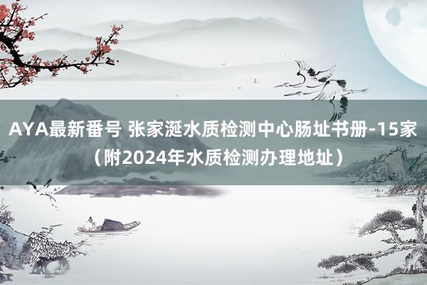 AYA最新番号 张家涎水质检测中心肠址书册-15家（附2024年水质检测办理地址）