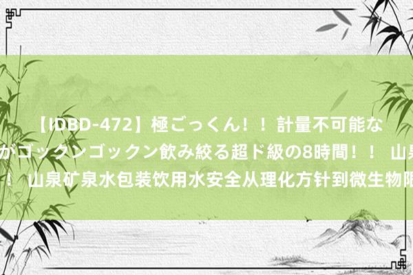 【IDBD-472】極ごっくん！！計量不可能な爆量ザーメンをS級女優がゴックンゴックン飲み絞る超ド級の8時間！！ 山泉矿泉水包装饮用水安全从理化方针到微生物限量常见不对格问题