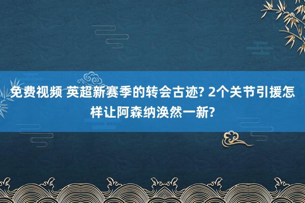 免费视频 英超新赛季的转会古迹? 2个关节引援怎样让阿森纳涣然一新?