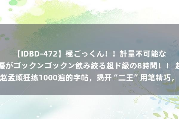 【IDBD-472】極ごっくん！！計量不可能な爆量ザーメンをS級女優がゴックンゴックン飲み絞る超ド級の8時間！！ 赵孟頫狂练1000遍的字帖，揭开“二王”用笔精巧，书道小白“必备范本”！