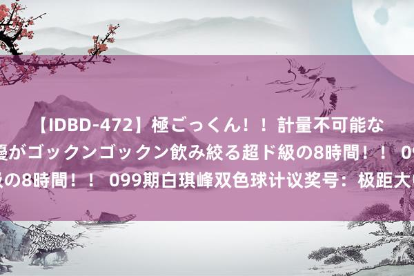 【IDBD-472】極ごっくん！！計量不可能な爆量ザーメンをS級女優がゴックンゴックン飲み絞る超ド級の8時間！！ 099期白琪峰双色球计议奖号：极距大中小分析