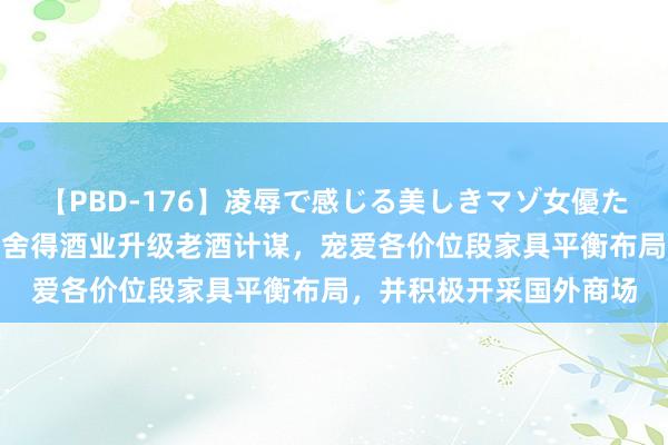 【PBD-176】凌辱で感じる美しきマゾ女優たち8時間 复星陈启宇：舍得酒业升级老酒计谋，宠爱各价位段家具平衡布局，并积极开采国外商场