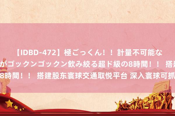 【IDBD-472】極ごっくん！！計量不可能な爆量ザーメンをS級女優がゴックンゴックン飲み絞る超ド級の8時間！！ 搭建股东寰球交通取悦平台 深入寰球可抓续交通发展