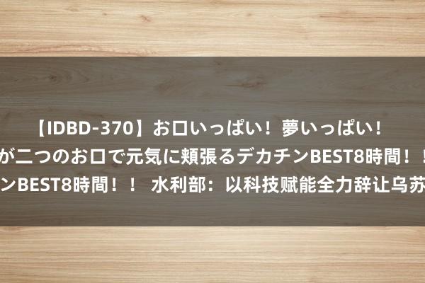 【IDBD-370】お口いっぱい！夢いっぱい！ MEGAマラ S級美女達が二つのお口で元気に頬張るデカチンBEST8時間！！ 水利部：以科技赋能全力辞让乌苏里江急流