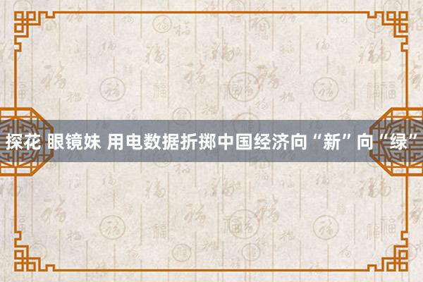 探花 眼镜妹 用电数据折掷中国经济向“新”向“绿”