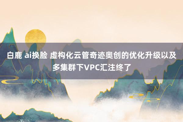 白鹿 ai换脸 虚构化云管奇迹奥创的优化升级以及多集群下VPC汇注终了