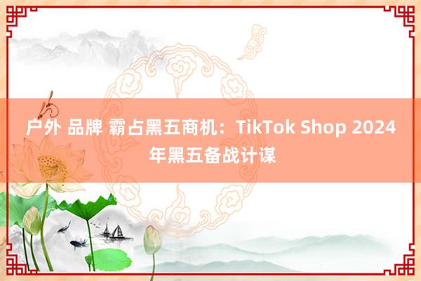 户外 品牌 霸占黑五商机：TikTok Shop 2024 年黑五备战计谋