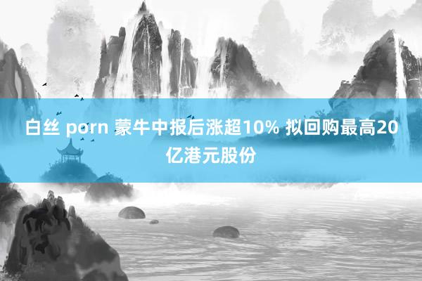 白丝 porn 蒙牛中报后涨超10% 拟回购最高20亿港元股份