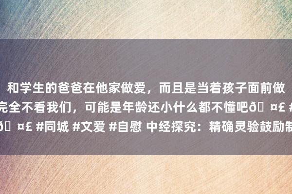 和学生的爸爸在他家做爱，而且是当着孩子面前做爱，太刺激了，孩子完全不看我们，可能是年龄还小什么都不懂吧? #同城 #文爱 #自慰 中经探究：精确灵验鼓励制造业数字化转型