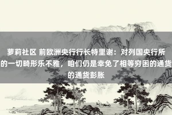 萝莉社区 前欧洲央行行长特里谢：对列国央行所作念的一切畸形乐不雅，咱们仍是幸免了相等穷困的通货彭胀