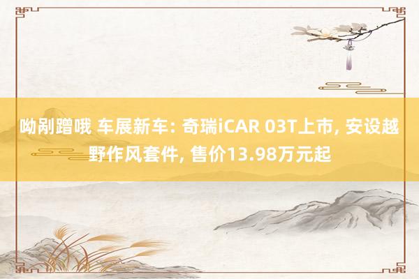 呦剐蹭哦 车展新车: 奇瑞iCAR 03T上市， 安设越野作风套件， 售价13.98万元起