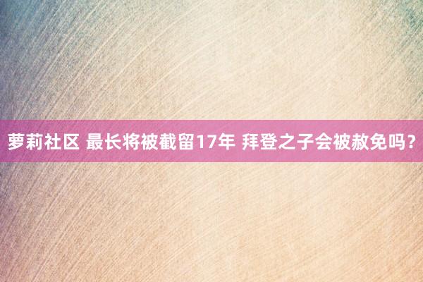 萝莉社区 最长将被截留17年 拜登之子会被赦免吗？