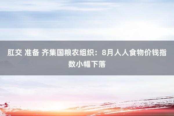 肛交 准备 齐集国粮农组织：8月人人食物价钱指数小幅下落