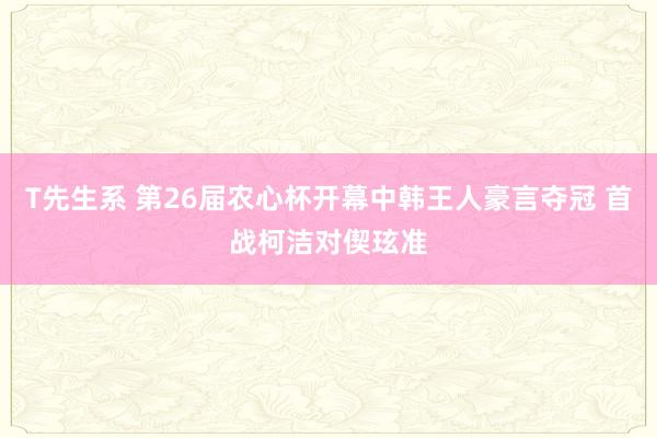 T先生系 第26届农心杯开幕中韩王人豪言夺冠 首战柯洁对偰玹准