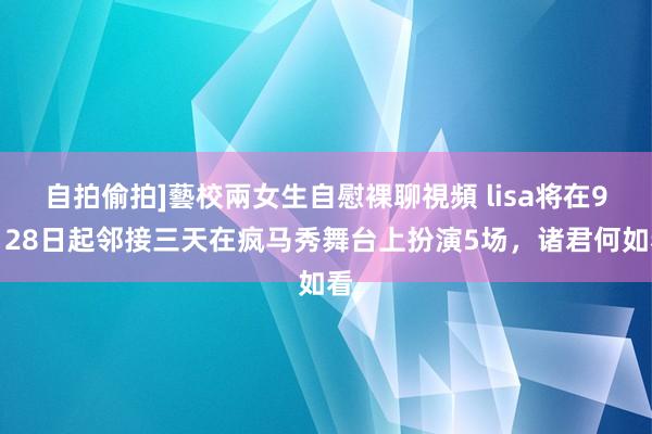 自拍偷拍]藝校兩女生自慰裸聊視頻 lisa将在9月28日起邻接三天在疯马秀舞台上扮演5场，诸君何如看