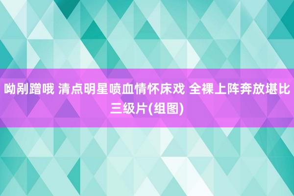 呦剐蹭哦 清点明星喷血情怀床戏 全裸上阵奔放堪比三级片(组图)