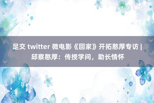 足交 twitter 微电影《回家》开拓憨厚专访 | 邱察憨厚：传授学问，助长情怀