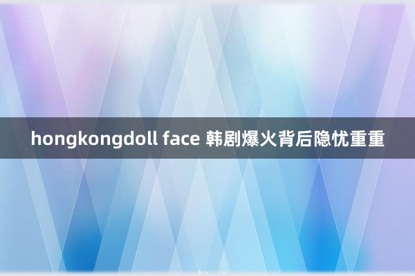 hongkongdoll face 韩剧爆火背后隐忧重重