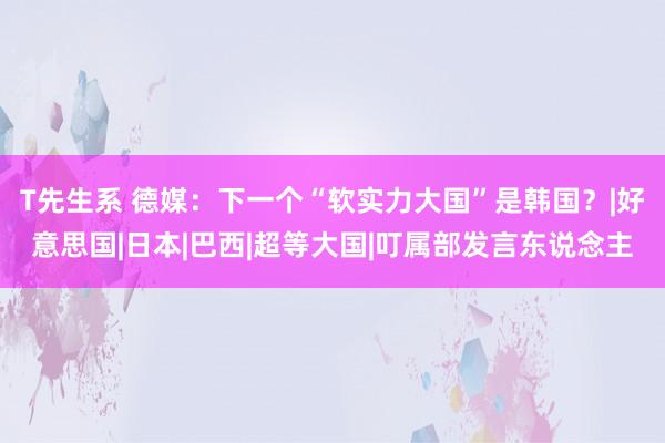 T先生系 德媒：下一个“软实力大国”是韩国？|好意思国|日本|巴西|超等大国|叮属部发言东说念主