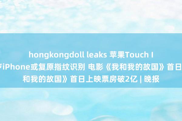 hongkongdoll leaks 苹果Touch ID团队仍存，最快来岁iPhone或复原指纹识别 电影《我和我的故国》首日上映票房破2亿 | 晚报