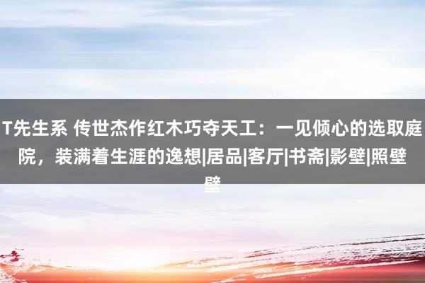 T先生系 传世杰作红木巧夺天工：一见倾心的选取庭院，装满着生涯的逸想|居品|客厅|书斋|影壁|照壁