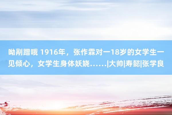 呦剐蹭哦 1916年，张作霖对一18岁的女学生一见倾心，女学生身体妖娆……|大帅|寿懿|张学良