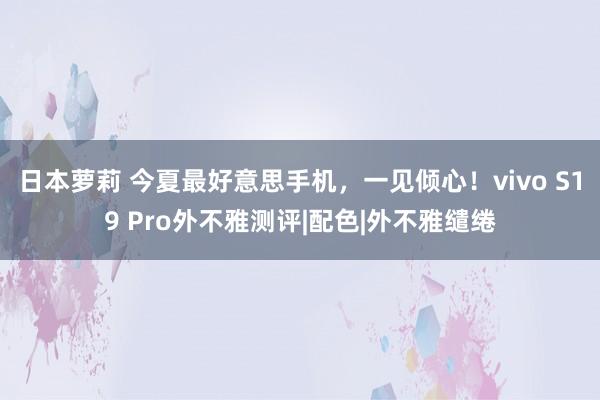 日本萝莉 今夏最好意思手机，一见倾心！vivo S19 Pro外不雅测评|配色|外不雅缱绻