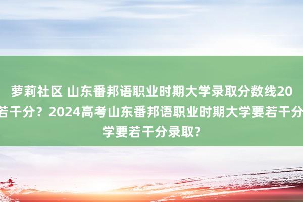 萝莉社区 山东番邦语职业时期大学录取分数线2023是若干分？2024高考山东番邦语职业时期大学要若干分录取？