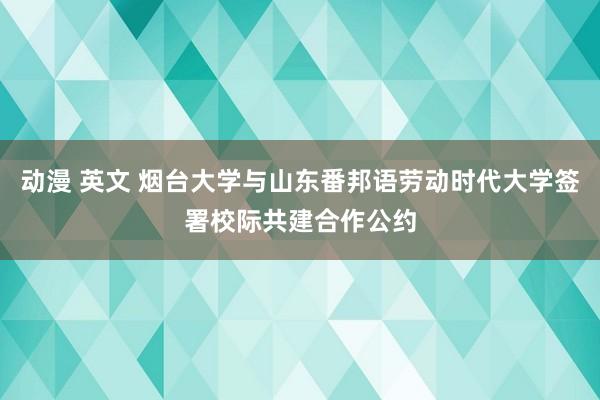 动漫 英文 烟台大学与山东番邦语劳动时代大学签署校际共建合作公约