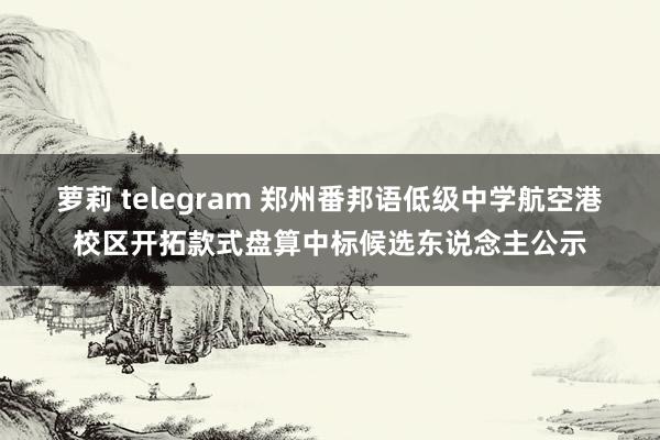 萝莉 telegram 郑州番邦语低级中学航空港校区开拓款式盘算中标候选东说念主公示