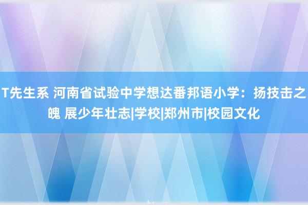 T先生系 河南省试验中学想达番邦语小学：扬技击之魄 展少年壮志|学校|郑州市|校园文化