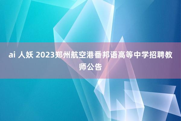 ai 人妖 2023郑州航空港番邦语高等中学招聘教师公告