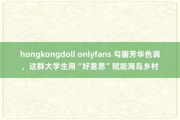 hongkongdoll onlyfans 勾画芳华色调，这群大学生用“好意思”赋能海岛乡村