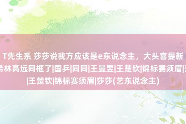 T先生系 莎莎说我方应该是e东说念主，大头喜提新名王宗介，田志希林高远同框了|国乒|同同|王曼昱|王楚钦|锦标赛须眉|莎莎(艺东说念主)