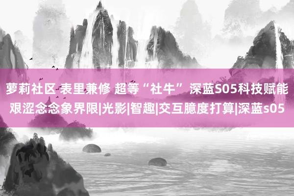 萝莉社区 表里兼修 超等“社牛” 深蓝S05科技赋能艰涩念念象界限|光影|智趣|交互臆度打算|深蓝s05