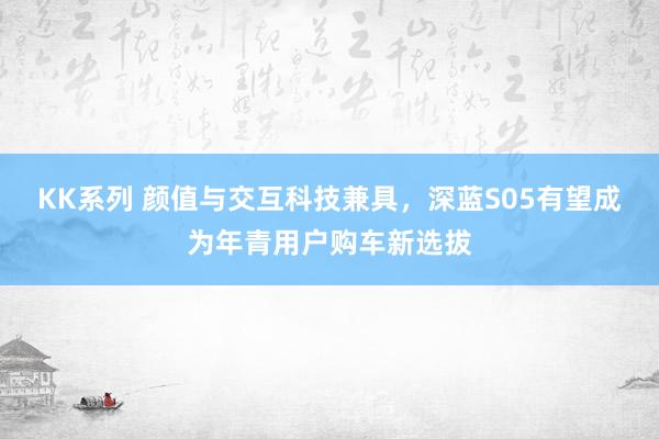 KK系列 颜值与交互科技兼具，深蓝S05有望成为年青用户购车新选拔