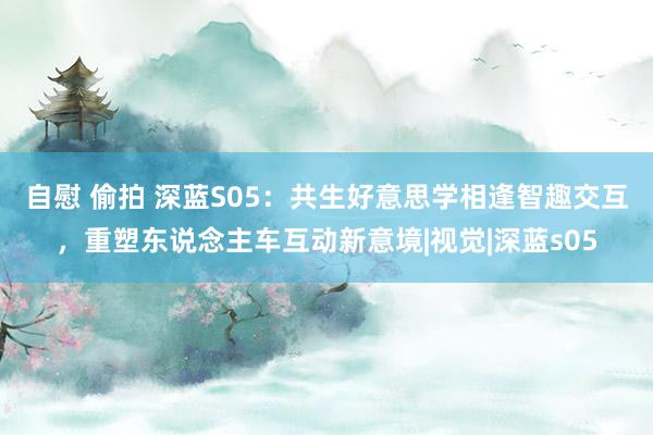 自慰 偷拍 深蓝S05：共生好意思学相逢智趣交互，重塑东说念主车互动新意境|视觉|深蓝s05