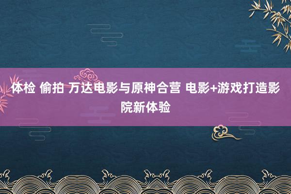 体检 偷拍 万达电影与原神合营 电影+游戏打造影院新体验