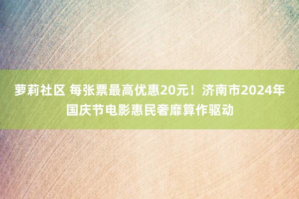 萝莉社区 每张票最高优惠20元！济南市2024年国庆节电影惠民奢靡算作驱动