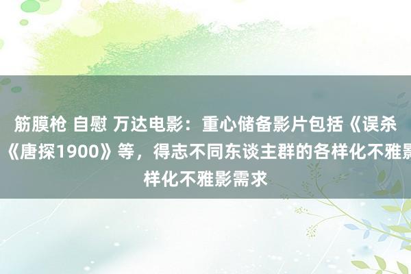 筋膜枪 自慰 万达电影：重心储备影片包括《误杀3》、《唐探1900》等，得志不同东谈主群的各样化不雅影需求