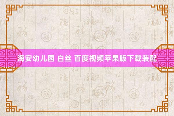 海安幼儿园 白丝 百度视频苹果版下载装配