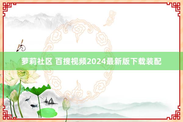 萝莉社区 百搜视频2024最新版下载装配