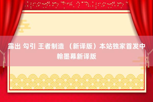 露出 勾引 王者制造 （新译版）本站独家首发中翰墨幕新译版