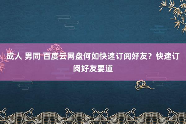 成人 男同 百度云网盘何如快速订阅好友？快速订阅好友要道