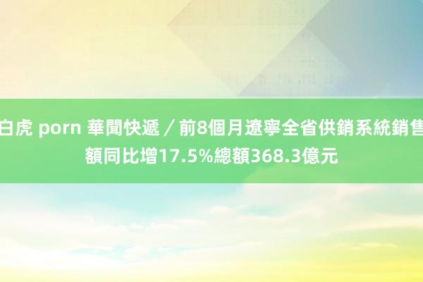 白虎 porn 華聞快遞／前8個月遼寧全省供銷系統銷售額同比增17.5%　總額368.3億元