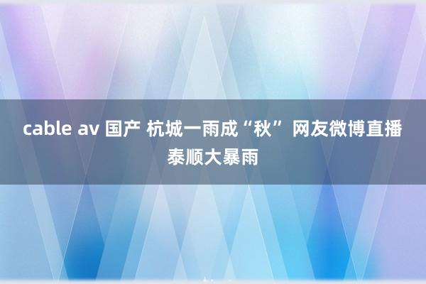 cable av 国产 杭城一雨成“秋” 网友微博直播泰顺大暴雨