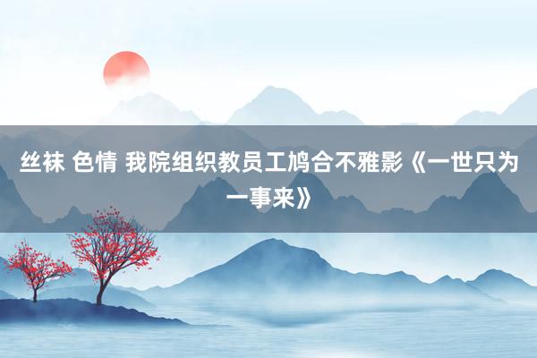 丝袜 色情 我院组织教员工鸠合不雅影《一世只为一事来》