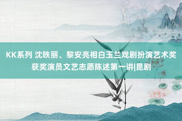 KK系列 沈昳丽、黎安亮相白玉兰戏剧扮演艺术奖获奖演员文艺志愿陈述第一讲|昆剧